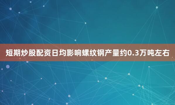 短期炒股配资日均影响螺纹钢产量约0.3万吨左右