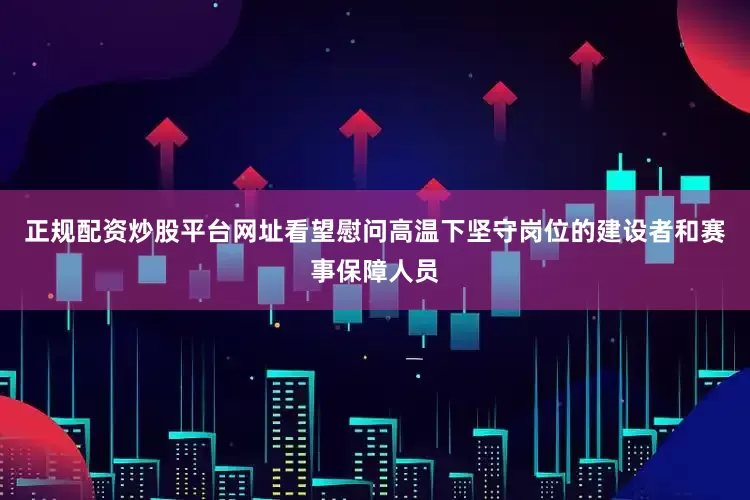正规配资炒股平台网址看望慰问高温下坚守岗位的建设者和赛事保障人员