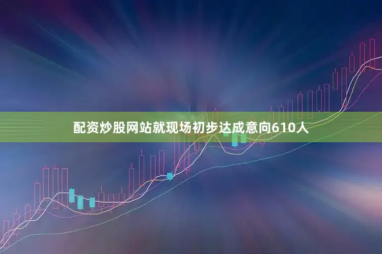 配资炒股网站就现场初步达成意向610人