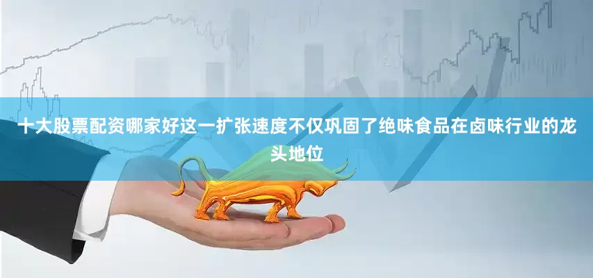 十大股票配资哪家好这一扩张速度不仅巩固了绝味食品在卤味行业的龙头地位