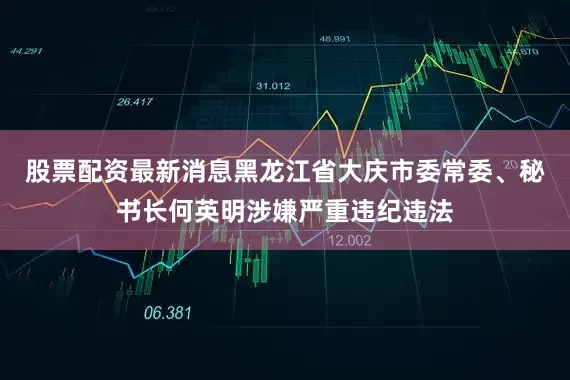 股票配资最新消息黑龙江省大庆市委常委、秘书长何英明涉嫌严重违纪违法