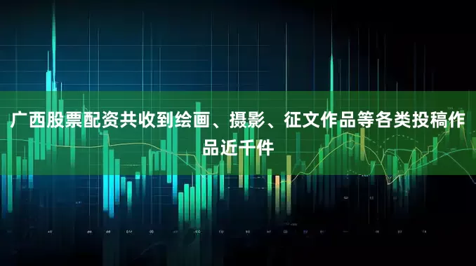 广西股票配资共收到绘画、摄影、征文作品等各类投稿作品近千件