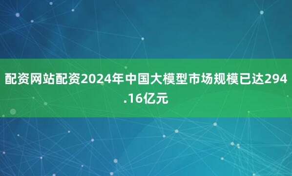 配资网站配资2024年中国大模型市场规模已达294.16亿元