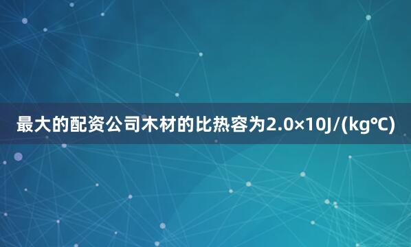 最大的配资公司木材的比热容为2.0×10J/(kg℃)