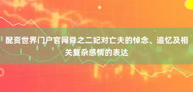 配资世界门户官网舜之二妃对亡夫的悼念、追忆及相关复杂感情的表达