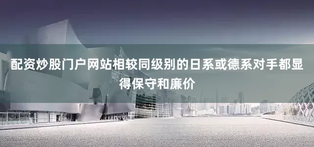 配资炒股门户网站相较同级别的日系或德系对手都显得保守和廉价